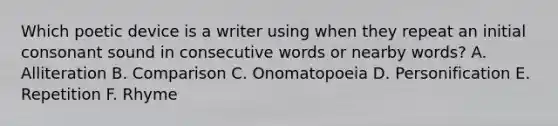 Which poetic device is a writer using when they repeat an initial consonant sound in consecutive words or nearby words? A. Alliteration B. Comparison C. Onomatopoeia D. Personification E. Repetition F. Rhyme