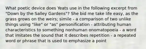 What poetic device does Yeats use in the following excerpt from "Down by the Salley Gardens"? She bid me take life easy, as the grass grows on the weirs; simile - a comparison of two unlike things using "like" or "as" personification - attributing human characteristics to something nonhuman onomatopoeia - a word that imitates the sound that it describes repetition - a repeated word or phrase that is used to emphasize a point