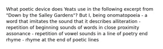 What poetic device does Yeats use in the following excerpt from "Down by the Salley Gardens"? But I, being onomatopoeia - a word that imitates the sound that it describes alliteration - repetition of beginning sounds of words in close proximity assonance - repetition of vowel sounds in a line of poetry end rhyme - rhyme at the end of poetic lines