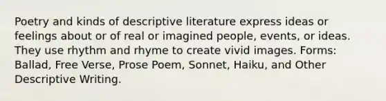 Poetry and kinds of descriptive literature express ideas or feelings about or of real or imagined people, events, or ideas. They use rhythm and rhyme to create vivid images. Forms: Ballad, Free Verse, Prose Poem, Sonnet, Haiku, and Other Descriptive Writing.