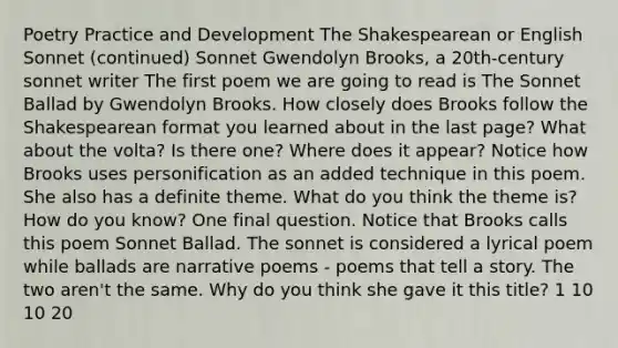 Poetry Practice and Development The Shakespearean or English Sonnet (continued) Sonnet Gwendolyn Brooks, a 20th-century sonnet writer The first poem we are going to read is The Sonnet Ballad by Gwendolyn Brooks. How closely does Brooks follow the Shakespearean format you learned about in the last page? What about the volta? Is there one? Where does it appear? Notice how Brooks uses personification as an added technique in this poem. She also has a definite theme. What do you think the theme is? How do you know? One final question. Notice that Brooks calls this poem Sonnet Ballad. The sonnet is considered a lyrical poem while ballads are narrative poems - poems that tell a story. The two aren't the same. Why do you think she gave it this title? 1 10 10 20