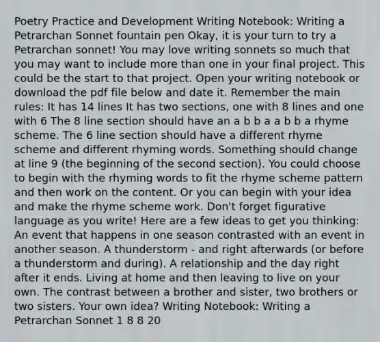 Poetry Practice and Development Writing Notebook: Writing a Petrarchan Sonnet fountain pen Okay, it is your turn to try a Petrarchan sonnet! You may love writing sonnets so much that you may want to include more than one in your final project. This could be the start to that project. Open your writing notebook or download the pdf file below and date it. Remember the main rules: It has 14 lines It has two sections, one with 8 lines and one with 6 The 8 line section should have an a b b a a b b a rhyme scheme. The 6 line section should have a different rhyme scheme and different rhyming words. Something should change at line 9 (the beginning of the second section). You could choose to begin with the rhyming words to fit the rhyme scheme pattern and then work on the content. Or you can begin with your idea and make the rhyme scheme work. Don't forget figurative language as you write! Here are a few ideas to get you thinking: An event that happens in one season contrasted with an event in another season. A thunderstorm - and right afterwards (or before a thunderstorm and during). A relationship and the day right after it ends. Living at home and then leaving to live on your own. The contrast between a brother and sister, two brothers or two sisters. Your own idea? Writing Notebook: Writing a Petrarchan Sonnet 1 8 8 20