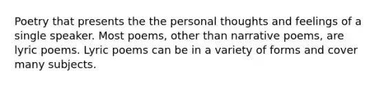 Poetry that presents the the personal thoughts and feelings of a single speaker. Most poems, other than narrative poems, are lyric poems. Lyric poems can be in a variety of forms and cover many subjects.