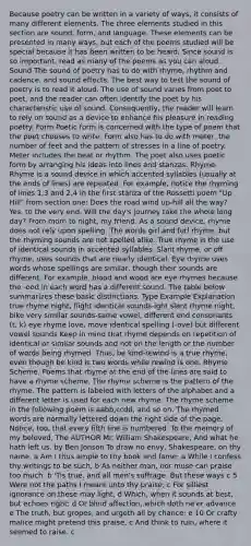 Because poetry can be written in a variety of ways, it consists of many different elements. The three elements studied in this section are sound, form, and language. These elements can be presented in many ways, but each of the poems studied will be special because it has been written to be heard. Since sound is so important, read as many of the poems as you can aloud. Sound The sound of poetry has to do with rhyme, rhythm and cadence, and sound effects. The best way to test the sound of poetry is to read it aloud. The use of sound varies from poet to poet, and the reader can often identify the poet by his characteristic use of sound. Consequently, the reader will learn to rely on sound as a device to enhance his pleasure in reading poetry. Form Poetic form is concerned with the type of poem that the poet chooses to write. Form also has to do with meter, the number of feet and the pattern of stresses in a line of poetry. Meter includes the beat or rhythm. The poet also uses poetic form by arranging his ideas into lines and stanzas. Rhyme. Rhyme is a sound device in which accented syllables (usually at the ends of lines) are repeated. For example, notice the rhyming of lines 1,3 and 2,4 in the first stanza of the Rossetti poem "Up Hill" from section one: Does the road wind up-hill all the way? Yes, to the very end. Will the day's journey take the whole long day? From morn to night, my friend. As a sound device, rhyme does not rely upon spelling. The words girl and furl rhyme, but the rhyming sounds are not spelled alike. True rhyme is the use of identical sounds in accented syllables. Slant rhyme, or off rhyme, uses sounds that are nearly identical. Eye rhyme uses words whose spellings are similar, though their sounds are different. For example, blood and wood are eye rhymes because the -ood in each word has a different sound. The table below summarizes these basic distinctions. Type Example Explanation true rhyme night, flight identical sounds-ight slant rhyme night, bike very similar sounds-same vowel, different end consonants (t, k) eye rhyme love, move identical spelling (-ove) but different vowel sounds Keep in mind that rhyme depends on repetition of identical or similar sounds and not on the length or the number of words being rhymed. Thus, be kind-rewind is a true rhyme, even though be kind is two words while rewind is one. Rhyme Scheme. Poems that rhyme at the end of the lines are said to have a rhyme scheme. The rhyme scheme is the pattern of the rhyme. The pattern is labeled with letters of the alphabet and a different letter is used for each new rhyme. The rhyme scheme in the following poem is aabb,ccdd, and so on. The rhymed words are normally lettered down the right side of the page. Notice, too, that every fifth line is numbered. To the memory of my beloved, The AUTHOR Mr. William Shakespeare, And what he hath left us. by Ben Jonson To draw no envy, Shakespeare, on thy name, a Am I thus ample to thy book and fame; a While I confess thy writings to be such, b As neither man, nor muse can praise too much. b 'Tis true, and all men's suffrage. But these ways c 5 Were not the paths I meant unto thy praise; c For silliest ignorance on these may light, d Which, when it sounds at best, but echoes right; d Or blind affection, which doth ne'er advance e The truth, but gropes, and urgeth all by chance; e 10 Or crafty malice might pretend this praise, c And think to ruin, where it seemed to raise. c