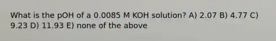 What is the pOH of a 0.0085 M KOH solution? A) 2.07 B) 4.77 C) 9.23 D) 11.93 E) none of the above