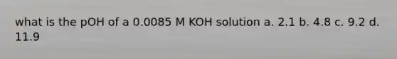 what is the pOH of a 0.0085 M KOH solution a. 2.1 b. 4.8 c. 9.2 d. 11.9