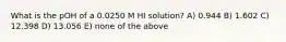 What is the pOH of a 0.0250 M HI solution? A) 0.944 B) 1.602 C) 12.398 D) 13.056 E) none of the above