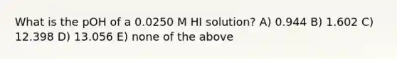 What is the pOH of a 0.0250 M HI solution? A) 0.944 B) 1.602 C) 12.398 D) 13.056 E) none of the above