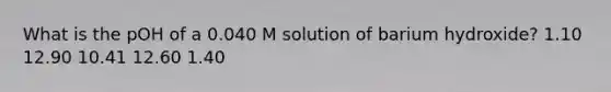 What is the pOH of a 0.040 M solution of barium hydroxide? 1.10 12.90 10.41 12.60 1.40