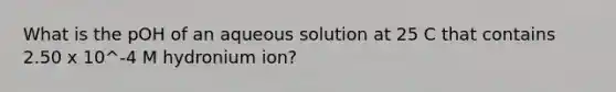 What is the pOH of an aqueous solution at 25 C that contains 2.50 x 10^-4 M hydronium ion?