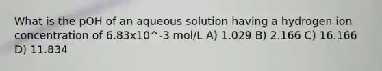 What is the pOH of an aqueous solution having a hydrogen ion concentration of 6.83x10^-3 mol/L A) 1.029 B) 2.166 C) 16.166 D) 11.834