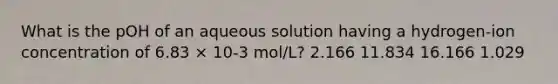 What is the pOH of an aqueous solution having a hydrogen-ion concentration of 6.83 × 10-3 mol/L? 2.166 11.834 16.166 1.029