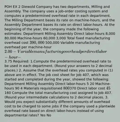 POH EX 2 Diewold Company has two departments, Milling and Assembly. The company uses a job-order costing system and computes a predetermined overhead rate in each department. The Milling Department bases its rate on machine-hours, and the Assembly Department bases its rate on direct labor-hours. At the beginning of the year, the company made the following estimates: Department Milling Assembly Direct labor-hours 8,000 80,000 Machine-hours 60,000 3,000 Total fixed manufacturing overhead cost 390,000 500,000 Variable manufacturing overhead per machine-hour 2.00 - Variable manufacturing overhead per direct labor-hour - 3.75 Required: 1.Compute the predetermined overhead rate to be used in each department. (Round your answers to 2 decimal places.) 2. Assume that the overhead rates you computed in (1) above are in effect. The job cost sheet for Job 407, which was started and completed during the year, showed the following: Department Milling Assembly Direct labor-hours 5 20 Machine-hours 90 4 Materials requisitioned 800370 Direct labor cost 45160 Compute the total manufacturing cost assigned to Job 407. (Round your intermediate calculations to 2 decimal places. 3. Would you expect substantially different amounts of overhead cost to be charged to some jobs if the company used a plantwide overhead rate based on direct labor-hours instead of using departmental rates? Yes No