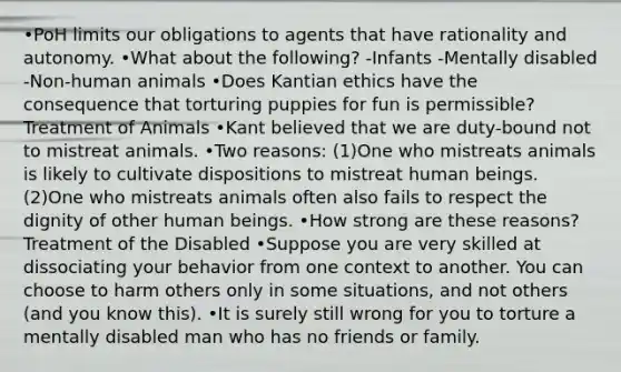 •PoH limits our obligations to agents that have rationality and autonomy. •What about the following? -Infants -Mentally disabled -Non-human animals •Does Kantian ethics have the consequence that torturing puppies for fun is permissible? Treatment of Animals •Kant believed that we are duty-bound not to mistreat animals. •Two reasons: (1)One who mistreats animals is likely to cultivate dispositions to mistreat human beings. (2)One who mistreats animals often also fails to respect the dignity of other human beings. •How strong are these reasons? Treatment of the Disabled •Suppose you are very skilled at dissociating your behavior from one context to another. You can choose to harm others only in some situations, and not others (and you know this). •It is surely still wrong for you to torture a mentally disabled man who has no friends or family.