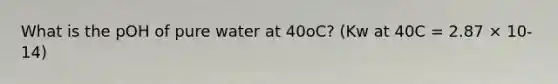 What is the pOH of pure water at 40oC? (Kw at 40C = 2.87 × 10-14)