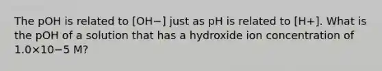 The pOH is related to [OH−] just as pH is related to [H+]. What is the pOH of a solution that has a hydroxide ion concentration of 1.0×10−5 M?