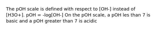 The pOH scale is defined with respect to [OH-] instead of [H3O+]. pOH = -log[OH-] On the pOH scale, a pOH les than 7 is basic and a pOH greater than 7 is acidic