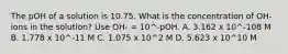 The pOH of a solution is 10.75. What is the concentration of OH- ions in the solution? Use OH- = 10^-pOH. A. 3.162 x 10^-108 M B. 1.778 x 10^-11 M C. 1.075 x 10^2 M D. 5.623 x 10^10 M