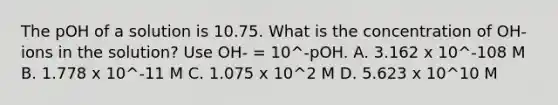 The pOH of a solution is 10.75. What is the concentration of OH- ions in the solution? Use OH- = 10^-pOH. A. 3.162 x 10^-108 M B. 1.778 x 10^-11 M C. 1.075 x 10^2 M D. 5.623 x 10^10 M