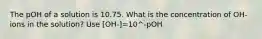 The pOH of a solution is 10.75. What is the concentration of OH- ions in the solution? Use [OH-]=10^-pOH