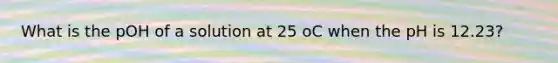 What is the pOH of a solution at 25 oC when the pH is 12.23?