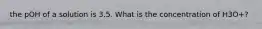 the pOH of a solution is 3.5. What is the concentration of H3O+?