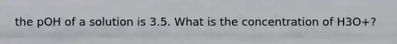 the pOH of a solution is 3.5. What is the concentration of H3O+?