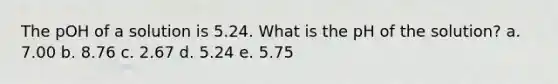 The pOH of a solution is 5.24. What is the pH of the solution? a. 7.00 b. 8.76 c. 2.67 d. 5.24 e. 5.75