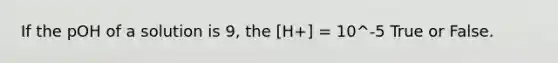 If the pOH of a solution is 9, the [H+] = 10^-5 True or False.