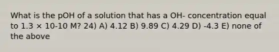 What is the pOH of a solution that has a OH- concentration equal to 1.3 × 10-10 M? 24) A) 4.12 B) 9.89 C) 4.29 D) -4.3 E) none of the above