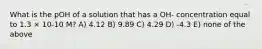 What is the pOH of a solution that has a OH- concentration equal to 1.3 × 10-10 M? A) 4.12 B) 9.89 C) 4.29 D) -4.3 E) none of the above