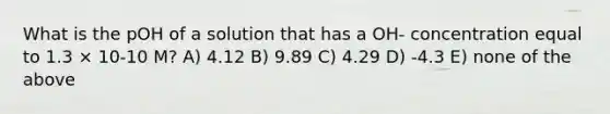 What is the pOH of a solution that has a OH- concentration equal to 1.3 × 10-10 M? A) 4.12 B) 9.89 C) 4.29 D) -4.3 E) none of the above