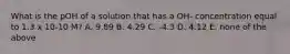 What is the pOH of a solution that has a OH- concentration equal to 1.3 x 10-10 M? A. 9.89 B. 4.29 C. -4.3 D. 4.12 E. none of the above