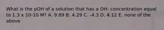 What is the pOH of a solution that has a OH- concentration equal to 1.3 x 10-10 M? A. 9.89 B. 4.29 C. -4.3 D. 4.12 E. none of the above