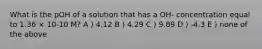 What is the pOH of a solution that has a OH- concentration equal to 1.36 × 10-10 M? A ) 4.12 B ) 4.29 C ) 9.89 D ) -4.3 E ) none of the above