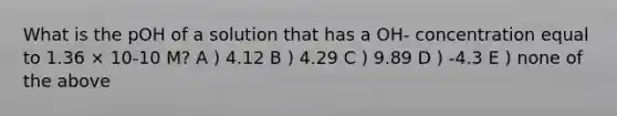 What is the pOH of a solution that has a OH- concentration equal to 1.36 × 10-10 M? A ) 4.12 B ) 4.29 C ) 9.89 D ) -4.3 E ) none of the above