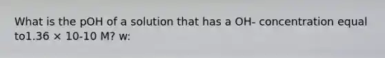 What is the pOH of a solution that has a OH- concentration equal to1.36 × 10-10 M? w: