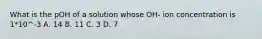 What is the pOH of a solution whose OH- ion concentration is 1*10^-3 A. 14 B. 11 C. 3 D. 7