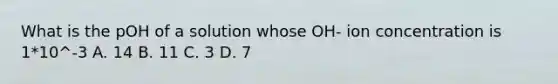 What is the pOH of a solution whose OH- ion concentration is 1*10^-3 A. 14 B. 11 C. 3 D. 7