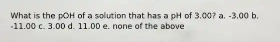 What is the pOH of a solution that has a pH of 3.00? a. -3.00 b. -11.00 c. 3.00 d. 11.00 e. none of the above