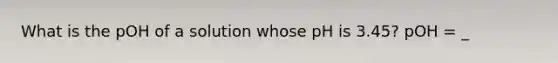 What is the pOH of a solution whose pH is 3.45? pOH = _