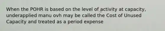 When the POHR is based on the level of activity at capacity, underapplied manu ovh may be called the Cost of Unused Capacity and treated as a period expense