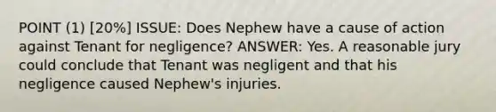 POINT (1) [20%] ISSUE: Does Nephew have a cause of action against Tenant for negligence? ANSWER: Yes. A reasonable jury could conclude that Tenant was negligent and that his negligence caused Nephew's injuries.