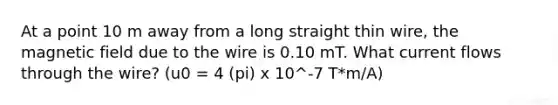 At a point 10 m away from a long straight thin wire, the magnetic field due to the wire is 0.10 mT. What current flows through the wire? (u0 = 4 (pi) x 10^-7 T*m/A)