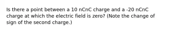 Is there a point between a 10 nCnC charge and a -20 nCnC charge at which the electric field is zero? (Note the change of sign of the second charge.)