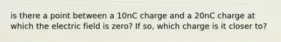 is there a point between a 10nC charge and a 20nC charge at which the electric field is zero? If so, which charge is it closer to?