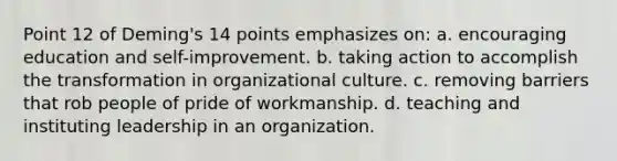 Point 12 of Deming's 14 points emphasizes on: a. encouraging education and self-improvement. b. taking action to accomplish the transformation in organizational culture. c. removing barriers that rob people of pride of workmanship. d. teaching and instituting leadership in an organization.