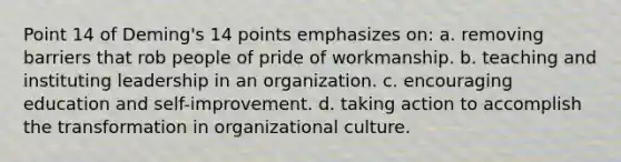 Point 14 of Deming's 14 points emphasizes on: a. removing barriers that rob people of pride of workmanship. b. teaching and instituting leadership in an organization. c. encouraging education and self-improvement. d. taking action to accomplish the transformation in organizational culture.