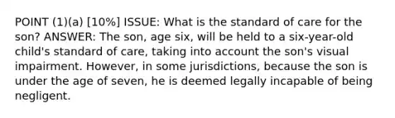 POINT (1)(a) [10%] ISSUE: What is the standard of care for the son? ANSWER: The son, age six, will be held to a six-year-old child's standard of care, taking into account the son's visual impairment. However, in some jurisdictions, because the son is under the age of seven, he is deemed legally incapable of being negligent.