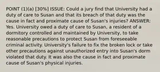 POINT (1)(a) [30%] ISSUE: Could a jury find that University had a duty of care to Susan and that its breach of that duty was the cause in fact and proximate cause of Susan's injuries? ANSWER: Yes. University owed a duty of care to Susan, a resident of a dormitory controlled and maintained by University, to take reasonable precautions to protect Susan from foreseeable criminal activity. University's failure to fix the broken lock or take other precautions against unauthorized entry into Susan's dorm violated that duty. It was also the cause in fact and proximate cause of Susan's physical injuries.